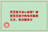 灵芝孢子治心血管？破壁灵芝孢子粉每天服用几次，每次服多少