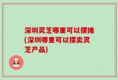 深圳灵芝哪里可以摆摊(深圳哪里可以摆卖灵芝产品)