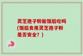 灵芝孢子粉能饭后吃吗(饭后食用灵芝孢子粉是否安全？)