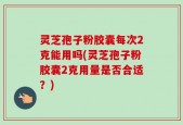 灵芝孢子粉胶囊每次2克能用吗(灵芝孢子粉胶囊2克用量是否合适？)