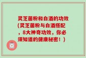 灵芝菌粉和白酒的功效(灵芝菌粉与白酒搭配，8大神奇功效，你必须知道的健康秘密！)
