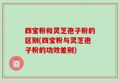 四宝粉和灵芝孢子粉的区别(四宝粉与灵芝孢子粉的功效差别)