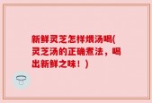 新鲜灵芝怎样煨汤喝(灵芝汤的正确煮法，喝出新鲜之味！)
