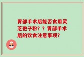 胃部手术后能否食用灵芝孢子粉？？胃部手术后的饮食注意事项？