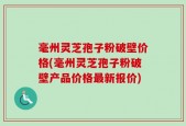 毫州灵芝孢子粉破壁价格(毫州灵芝孢子粉破壁产品价格最新报价)