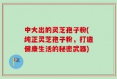 中大出的灵芝孢子粉(纯正灵芝孢子粉，打造健康生活的秘密武器)
