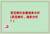 灵芝两斤主要洒多少斤(灵芝两斤，洒多少斤？)