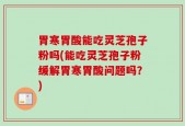 胃寒胃酸能吃灵芝孢子粉吗(能吃灵芝孢子粉缓解胃寒胃酸问题吗？)