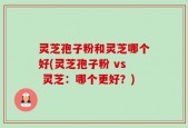 灵芝孢子粉和灵芝哪个好(灵芝孢子粉 vs 灵芝：哪个更好？)