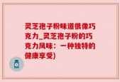 灵芝孢子粉味道很像巧克力_灵芝孢子粉的巧克力风味：一种独特的健康享受)