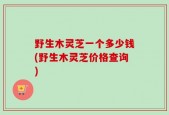 野生木灵芝一个多少钱(野生木灵芝价格查询)