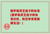 俄罗斯灵芝孢子粉批发(俄罗斯灵芝孢子粉批发价优，助您享受更健康生活！)