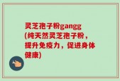 灵芝孢子粉gangg(纯天然灵芝孢子粉，提升免疫力，促进身体健康)
