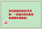 灵芝赋推荐测评(灵芝赋：一款强大的改善身体健康的保健品)