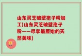 山东灵芝破壁孢子粉加工(山东灵芝破壁孢子粉——尽享最原始的天然美味)