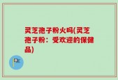 灵芝孢子粉火吗(灵芝孢子粉：受欢迎的保健品)