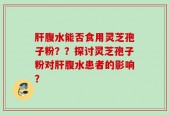 肝腹水能否食用灵芝孢子粉？？探讨灵芝孢子粉对肝腹水患者的影响？