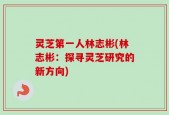 灵芝第一人林志彬(林志彬：探寻灵芝研究的新方向)