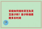 家庭如何保存灵芝及灵芝孢子粉？孢子粉保质期多长时间