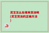 灵芝怎么处理再煲汤喝(灵芝煲汤的正确方法)