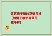 灵芝孢子粉的正确用法 (如何正确使用灵芝孢子粉)