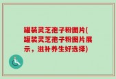 罐装灵芝孢子粉图片(罐装灵芝孢子粉图片展示，滋补养生好选择)