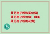 灵芝孢子粉购买价格(灵芝孢子粉价格：购买灵芝孢子粉的花费)