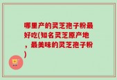 哪里产的灵芝孢子粉最好吃(知名灵芝原产地，最美味的灵芝孢子粉)