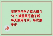 灵芝孢子粉六克大概几勺 ？破壁灵芝孢子粉每天服用几次，每次服多少
