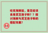 吃完海鲜后，是否应该食用灵芝孢子粉？？探讨海鲜与灵芝孢子粉的搭配效果？