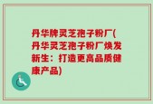 丹华牌灵芝孢子粉厂(丹华灵芝孢子粉厂焕发新生：打造更高品质健康产品)