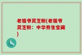 老祖爷灵芝粉(老祖爷灵芝粉：中华养生宝藏)