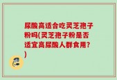 尿酸高适合吃灵芝孢子粉吗(灵芝孢子粉是否适宜高尿酸人群食用？)