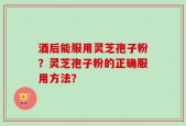 酒后能服用灵芝孢子粉？灵芝孢子粉的正确服用方法？