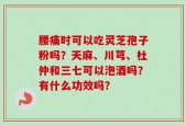 腰痛时可以吃灵芝孢子粉吗？天麻、川芎、杜仲和三七可以泡酒吗？有什么功效吗？