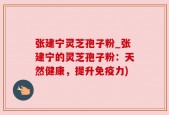 张建宁灵芝孢子粉_张建宁的灵芝孢子粉：天然健康，提升免疫力)