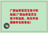 广西仙草堂灵芝孢子粉加盟(广西仙草堂灵芝孢子粉加盟，助您开启健康养生新事业)