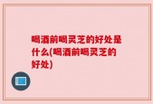 喝酒前喝灵芝的好处是什么(喝酒前喝灵芝的好处)