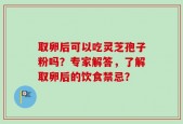 取卵后可以吃灵芝孢子粉吗？专家解答，了解取卵后的饮食禁忌？