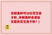 牙龈囊肿可以吃灵芝孢子粉_牙龈囊肿患者能否服用灵芝孢子粉？)