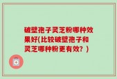 破壁孢子灵芝粉哪种效果好(比较破壁孢子和灵芝哪种粉更有效？)