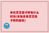 单吃灵芝孢子粉有什么好处(单独食用灵芝孢子粉的益处)