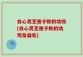 白心灵芝孢子粉的功效(白心灵芝孢子粉的功效及益处)