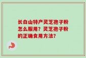 长白山特产灵芝孢子粉怎么服用？灵芝孢子粉的正确食用方法？