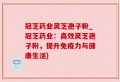 冠芝药业灵芝孢子粉_冠芝药业：高效灵芝孢子粉，提升免疫力与健康生活)