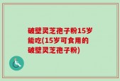 破壁灵芝孢子粉15岁能吃(15岁可食用的破壁灵芝孢子粉)
