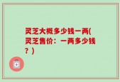 灵芝大概多少钱一两(灵芝售价：一两多少钱？)