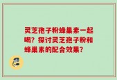 灵芝孢子粉蜂巢素一起喝？探讨灵芝孢子粉和蜂巢素的配合效果？