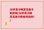 30岁男子喝灵芝孢子粉好吗(30岁男子喝灵芝孢子粉有何功效？)