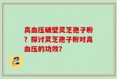 高血压破壁灵芝孢子粉？探讨灵芝孢子粉对高血压的功效？